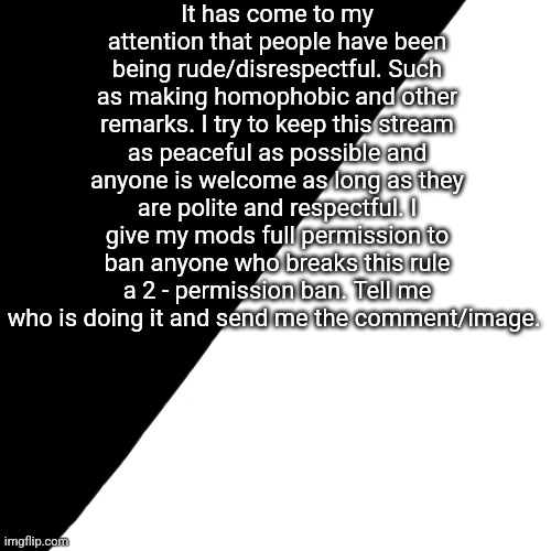 Thank you! [ Please read! This is important! ] | It has come to my attention that people have been being rude/disrespectful. Such as making homophobic and other remarks. I try to keep this stream as peaceful as possible and anyone is welcome as long as they are polite and respectful. I give my mods full permission to ban anyone who breaks this rule a 2 - permission ban. Tell me who is doing it and send me the comment/image. | image tagged in half white half black | made w/ Imgflip meme maker