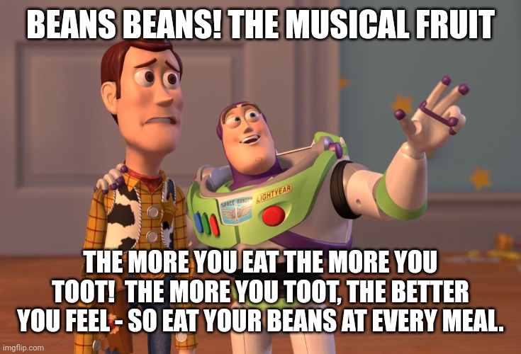 X, X Everywhere | BEANS BEANS! THE MUSICAL FRUIT; THE MORE YOU EAT THE MORE YOU TOOT!  THE MORE YOU TOOT, THE BETTER YOU FEEL - SO EAT YOUR BEANS AT EVERY MEAL. | image tagged in memes,x x everywhere | made w/ Imgflip meme maker