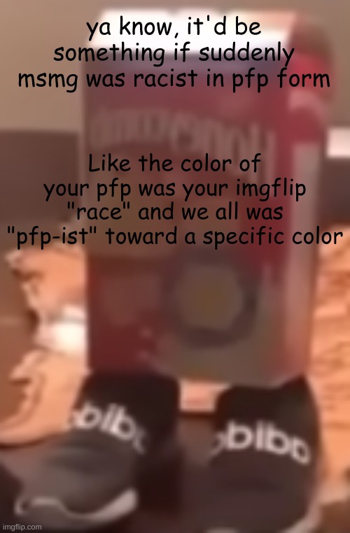 *sniff* I smell a TREND COMING | ya know, it'd be something if suddenly msmg was racist in pfp form; Like the color of your pfp was your imgflip "race" and we all was "pfp-ist" toward a specific color | image tagged in homie cereal wid da drippin | made w/ Imgflip meme maker