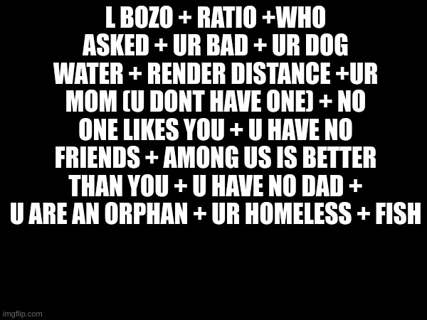 The Ultimate Roast | L BOZO + RATIO +WHO ASKED + UR BAD + UR DOG WATER + RENDER DISTANCE +UR MOM (U DONT HAVE ONE) + NO ONE LIKES YOU + U HAVE NO FRIENDS + AMONG US IS BETTER THAN YOU + U HAVE NO DAD + U ARE AN ORPHAN + UR HOMELESS + FISH | image tagged in funny,meme,roast | made w/ Imgflip meme maker