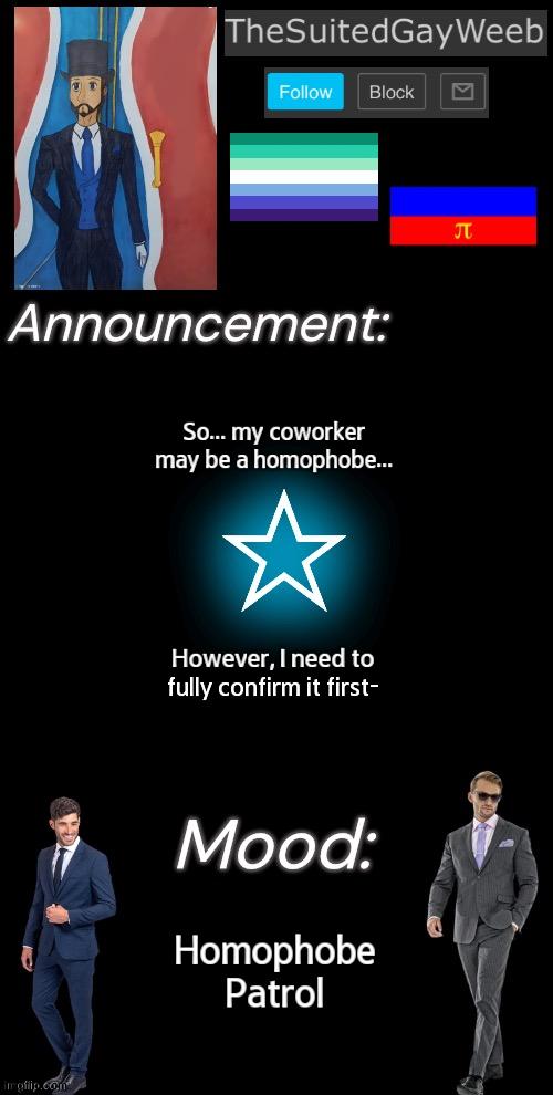 Simply Being A Homophobic Person Can't Get Him Fired. Engaging In Such Activities While On The Clock CAN Get Him Fired. | So... my coworker may be a homophobe... However, I need to fully confirm it first-; Homophobe Patrol | image tagged in thesuitedgayweeb s announcement temp | made w/ Imgflip meme maker