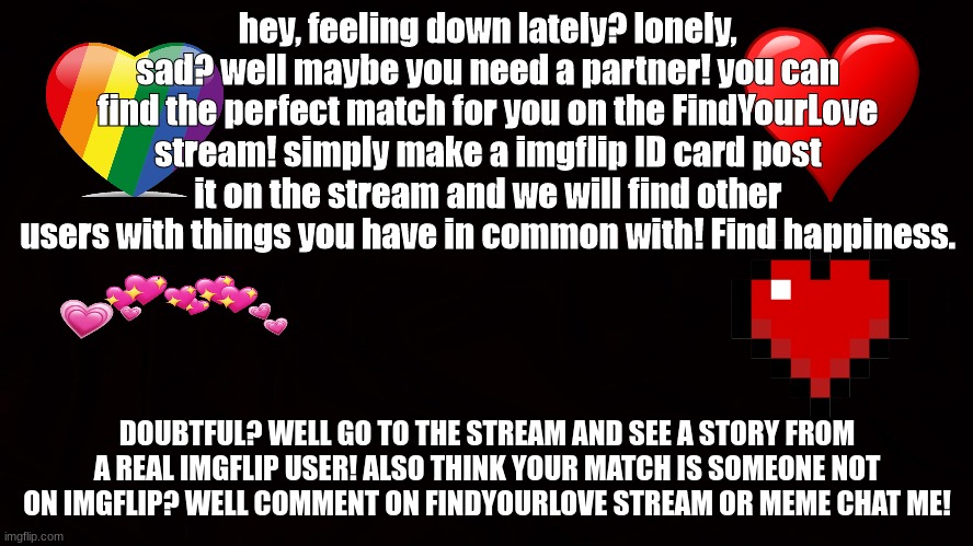 FindYourLove stream! | hey, feeling down lately? lonely, sad? well maybe you need a partner! you can find the perfect match for you on the FindYourLove stream! simply make a imgflip ID card post it on the stream and we will find other users with things you have in common with! Find happiness. DOUBTFUL? WELL GO TO THE STREAM AND SEE A STORY FROM A REAL IMGFLIP USER! ALSO THINK YOUR MATCH IS SOMEONE NOT ON IMGFLIP? WELL COMMENT ON FINDYOURLOVE STREAM OR MEME CHAT ME! | image tagged in findyourlove,imgflip,it works,happy | made w/ Imgflip meme maker