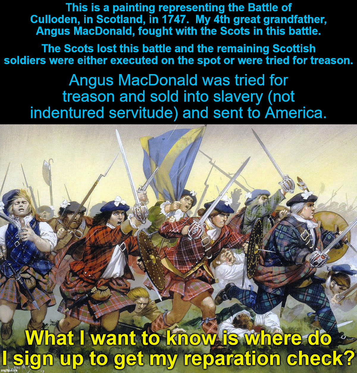 True story.  Angus MacDonald really is my 4th great grandfather and he came to America as a slave. | This is a painting representing the Battle of Culloden, in Scotland, in 1747.  My 4th great grandfather, Angus MacDonald, fought with the Scots in this battle. The Scots lost this battle and the remaining Scottish soldiers were either executed on the spot or were tried for treason. Angus MacDonald was tried for treason and sold into slavery (not indentured servitude) and sent to America. What I want to know is where do I sign up to get my reparation check? | image tagged in slavery,reparations,battle of culloden | made w/ Imgflip meme maker