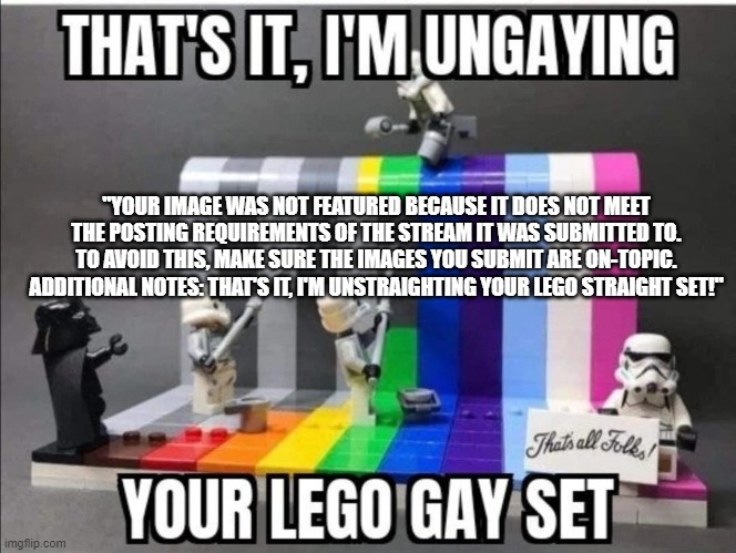 image got denied from lgbtq stream ??? | "YOUR IMAGE WAS NOT FEATURED BECAUSE IT DOES NOT MEET THE POSTING REQUIREMENTS OF THE STREAM IT WAS SUBMITTED TO. TO AVOID THIS, MAKE SURE THE IMAGES YOU SUBMIT ARE ON-TOPIC. ADDITIONAL NOTES: THAT'S IT, I'M UNSTRAIGHTING YOUR LEGO STRAIGHT SET!" | image tagged in thats it im ungaying your lego gay set | made w/ Imgflip meme maker