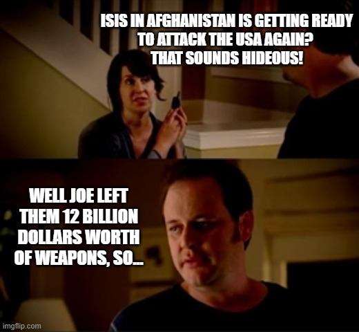 "When the chickens come home to roost" | ISIS IN AFGHANISTAN IS GETTING READY
 TO ATTACK THE USA AGAIN?  
THAT SOUNDS HIDEOUS! WELL JOE LEFT THEM 12 BILLION DOLLARS WORTH OF WEAPONS, SO... | image tagged in jake from state farm,blunders,joe biden,afghanistan,never again | made w/ Imgflip meme maker