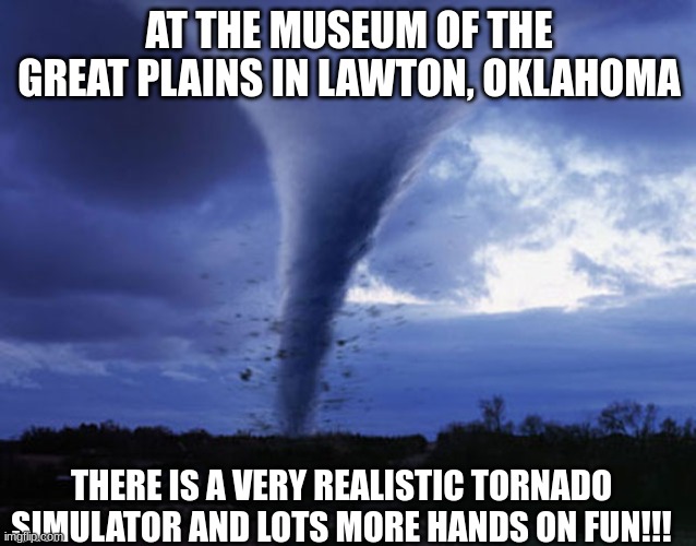 tornado | AT THE MUSEUM OF THE GREAT PLAINS IN LAWTON, OKLAHOMA; THERE IS A VERY REALISTIC TORNADO SIMULATOR AND LOTS MORE HANDS ON FUN!!! | image tagged in tornado | made w/ Imgflip meme maker