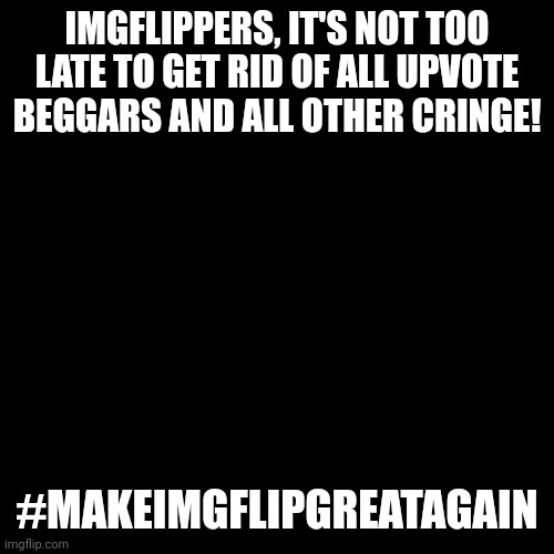 BRING IMGFLIP TO IT'S FORMER GLORY EVERYONE! :))) | IMGFLIPPERS, IT'S NOT TOO LATE TO GET RID OF ALL UPVOTE BEGGARS AND ALL OTHER CRINGE! #MAKEIMGFLIPGREATAGAIN | image tagged in memes,blank transparent square,make imgflip great again,oh wow are you actually reading these tags | made w/ Imgflip meme maker