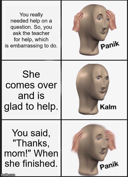 ... | You really needed help on a question. So, you ask the teacher for help, which is embarrassing to do. She comes over and is glad to help. You said, "Thanks, mom!" When she finished. | image tagged in memes,panik kalm panik | made w/ Imgflip meme maker