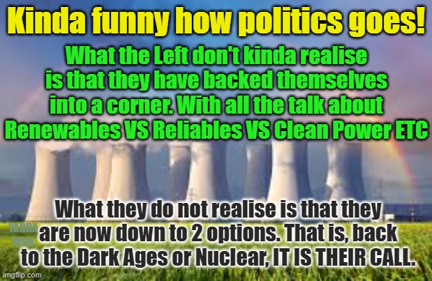 Renewables VS Reliables VS Clean Energy | Kinda funny how politics goes! What the Left don't kinda realise is that they have backed themselves into a corner. With all the talk about Renewables VS Reliables VS Clean Power ETC; What they do not realise is that they are now down to 2 options. That is, back to the Dark Ages or Nuclear, IT IS THEIR CALL. YARRA MAN | image tagged in progressives,greens,left,labor,power,conservatives | made w/ Imgflip meme maker