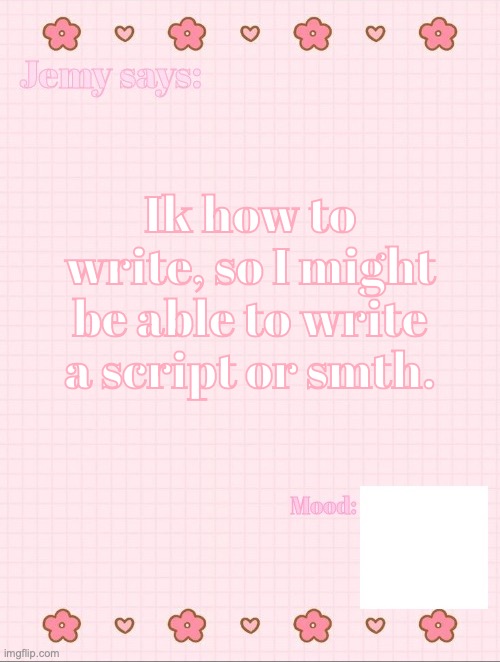 I'll start with a pilot episode and I'll show y'all when I'm finished. | Ik how to write, so I might be able to write a script or smth. | image tagged in jemy temp 3 3 | made w/ Imgflip meme maker