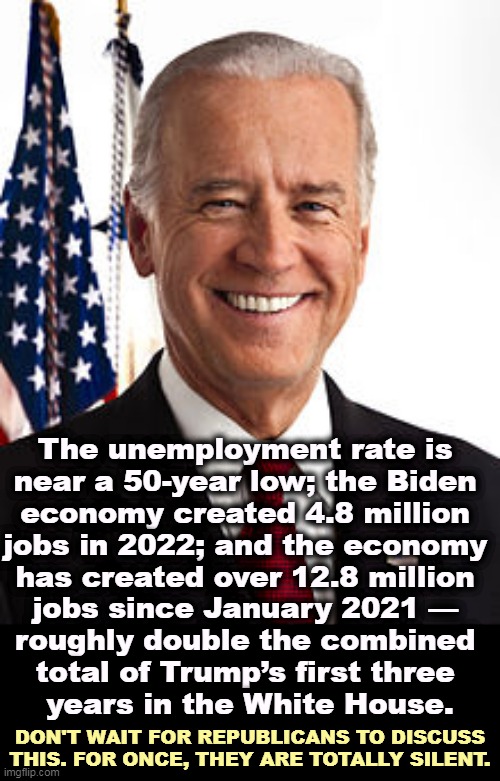 Joe Biden - America is back to work more than ever. | The unemployment rate is 
near a 50-year low; the Biden 
economy created 4.8 million 
jobs in 2022; and the economy 
has created over 12.8 million 
jobs since January 2021 — 
roughly double the combined 
total of Trump’s first three 
years in the White House. DON'T WAIT FOR REPUBLICANS TO DISCUSS THIS. FOR ONCE, THEY ARE TOTALLY SILENT. | image tagged in memes,joe biden,jobs,growth,trump,nothing | made w/ Imgflip meme maker