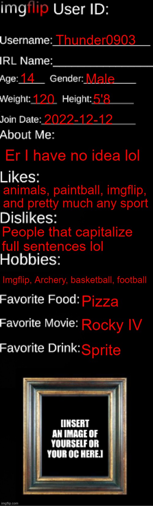 imgflip ID Card | Thunder0903; 14; Male; 120; 5'8; 2022-12-12; Er I have no idea lol; animals, paintball, imgflip, and pretty much any sport; People that capitalize full sentences lol; Imgflip, Archery, basketball, football; Pizza; Rocky IV; Sprite | image tagged in imgflip id card,er,idk,why are you reading the tags | made w/ Imgflip meme maker