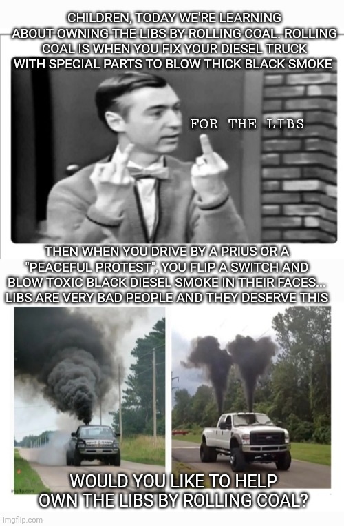 Mr.Rogers Rolling Coal | CHILDREN, TODAY WE'RE LEARNING ABOUT OWNING THE LIBS BY ROLLING COAL. ROLLING COAL IS WHEN YOU FIX YOUR DIESEL TRUCK WITH SPECIAL PARTS TO BLOW THICK BLACK SMOKE; FOR THE LIBS; THEN WHEN YOU DRIVE BY A PRIUS OR A "PEACEFUL PROTEST", YOU FLIP A SWITCH AND BLOW TOXIC BLACK DIESEL SMOKE IN THEIR FACES... LIBS ARE VERY BAD PEOPLE AND THEY DESERVE THIS; WOULD YOU LIKE TO HELP OWN THE LIBS BY ROLLING COAL? | image tagged in libtards,owned,love story,rolling,coal | made w/ Imgflip meme maker