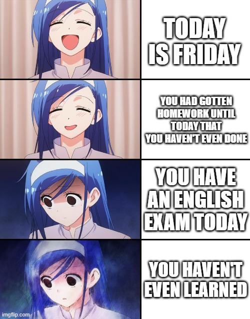 Friday | TODAY IS FRIDAY; YOU HAD GOTTEN HOMEWORK UNTIL TODAY THAT YOU HAVEN'T EVEN DONE; YOU HAVE AN ENGLISH EXAM TODAY; YOU HAVEN'T EVEN LEARNED | image tagged in happiness to despair | made w/ Imgflip meme maker