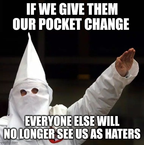KKK | IF WE GIVE THEM OUR POCKET CHANGE EVERYONE ELSE WILL NO LONGER SEE US AS HATERS | image tagged in kkk | made w/ Imgflip meme maker
