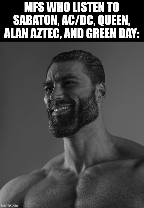 Giga Chad | MFS WHO LISTEN TO SABATON, AC/DC, QUEEN, ALAN AZTEC, AND GREEN DAY: | image tagged in giga chad | made w/ Imgflip meme maker