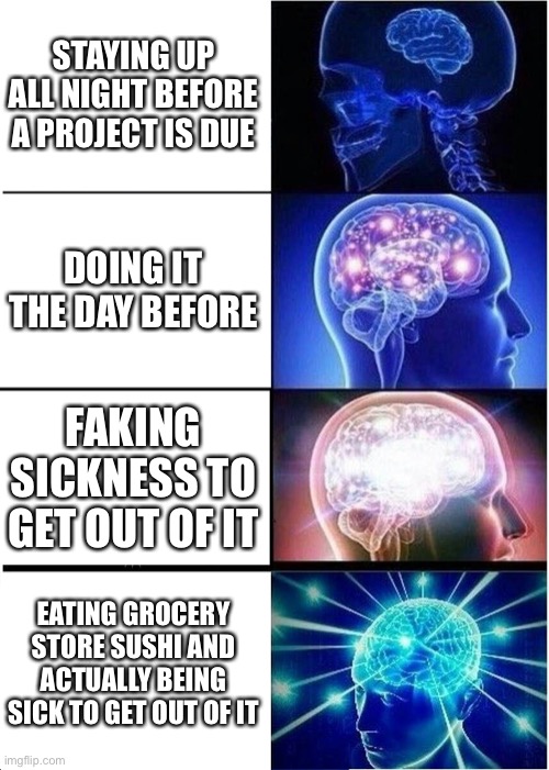 Expanding Brain | STAYING UP ALL NIGHT BEFORE A PROJECT IS DUE; DOING IT THE DAY BEFORE; FAKING SICKNESS TO GET OUT OF IT; EATING GROCERY STORE SUSHI AND ACTUALLY BEING SICK TO GET OUT OF IT | image tagged in memes,expanding brain | made w/ Imgflip meme maker