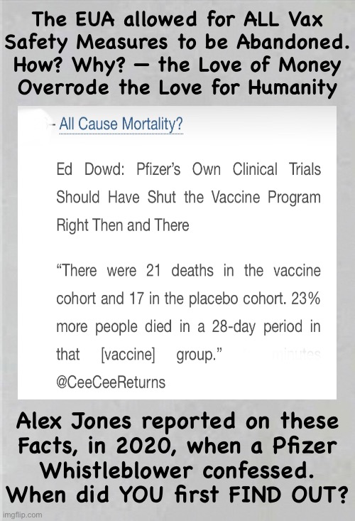 Boring meme —  no pictures, reading required.  Skip this one. | The EUA allowed for ALL Vax
Safety Measures to be Abandoned.
How? Why? — the Love of Money
Overrode the Love for Humanity; Alex Jones reported on these
Facts, in 2020, when a Pfizer
Whistleblower confessed.
When did YOU first FIND OUT? | image tagged in memes,none of this my truth crap,its the truth,but sheep only finding out march 2023,leftist blinders cost u,fjb voters | made w/ Imgflip meme maker