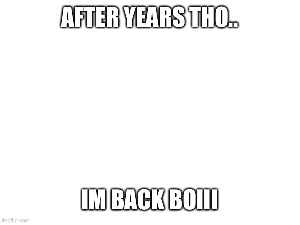 Hi im back | AFTER YEARS THO.. IM BACK BOIII | image tagged in hi | made w/ Imgflip meme maker