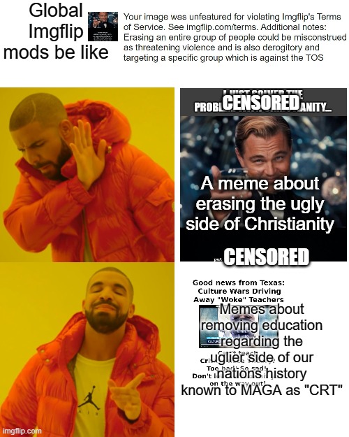 It wasn't even a direct threat, it was an idea of biblical interpretation, and it was censored. Hypocrisy. | Global Imgflip mods be like; CENSORED; A meme about erasing the ugly side of Christianity; CENSORED; Memes about removing education regarding the uglier side of our nations history known to MAGA as "CRT" | image tagged in memes,drake hotline bling,hypocrites,politics,religion,censorship | made w/ Imgflip meme maker