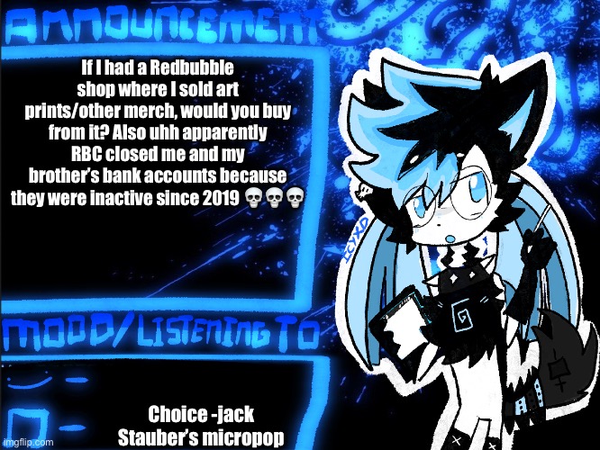 Redbubble | If I had a Redbubble shop where I sold art prints/other merch, would you buy from it? Also uhh apparently RBC closed me and my brother’s bank accounts because they were inactive since 2019 💀💀💀; Choice -jack Stauber’s Micropop | image tagged in icyxd announcement | made w/ Imgflip meme maker