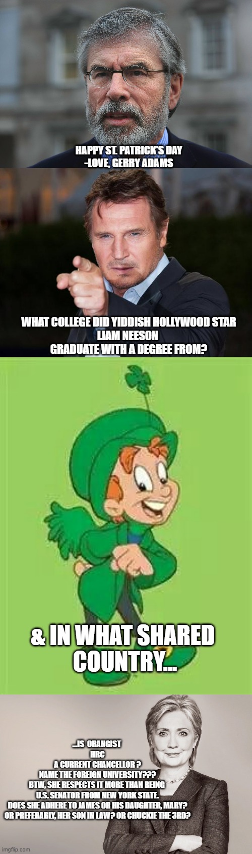 Chancellor of Foreign University, better than brief 1 term, U.S. Senator job | HAPPY ST. PATRICK'S DAY
-LOVE, GERRY ADAMS; WHAT COLLEGE DID YIDDISH HOLLYWOOD STAR
LIAM NEESON 
GRADUATE WITH A DEGREE FROM? & IN WHAT SHARED 
COUNTRY... ...IS  ORANGIST 
HRC
A CURRENT CHANCELLOR ?
NAME THE FOREIGN UNIVERSITY???

BTW, SHE RESPECTS IT MORE THAN BEING 
U.S. SENATOR FROM NEW YORK STATE.
DOES SHE ADHERE TO JAMES OR HIS DAUGHTER, MARY?
OR PREFERABLY, HER SON IN LAW? OR CHUCKIE THE 3RD? | image tagged in gerry adams,liam neeson point,lucky charms leprechaun,hillary clinton,tony blair,prince charles | made w/ Imgflip meme maker