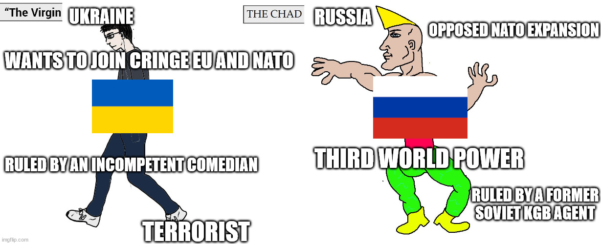Virgin Ukraine vs Chad Russia | UKRAINE; RUSSIA; OPPOSED NATO EXPANSION; WANTS TO JOIN CRINGE EU AND NATO; THIRD WORLD POWER; RULED BY AN INCOMPETENT COMEDIAN; RULED BY A FORMER SOVIET KGB AGENT; TERRORIST | image tagged in virgin and chad,russia,ukraine,zov,world war iii | made w/ Imgflip meme maker