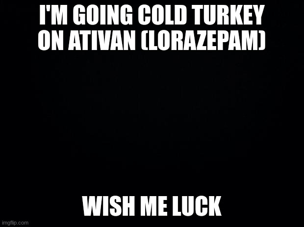 Black background | I'M GOING COLD TURKEY ON ATIVAN (LORAZEPAM); WISH ME LUCK | image tagged in black background | made w/ Imgflip meme maker