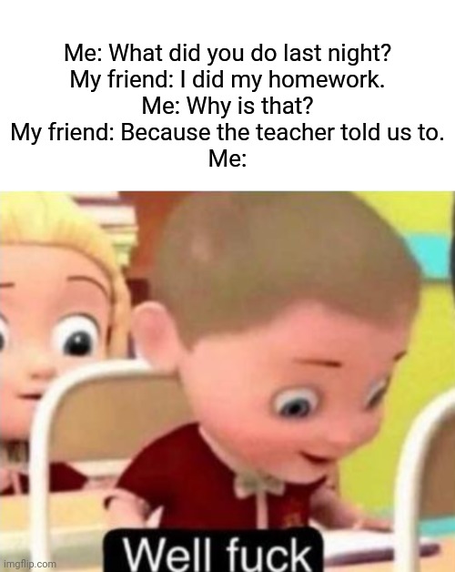 School memes | Me: What did you do last night?
My friend: I did my homework.
Me: Why is that?
My friend: Because the teacher told us to.
Me: | image tagged in well frick,memes | made w/ Imgflip meme maker