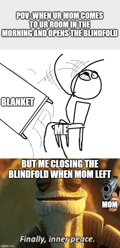 morning | POV: WHEN UR MOM COMES TO UR ROOM IN THE MORNING AND OPENS THE BLINDFOLD; BLANKET; ME; BUT ME CLOSING THE BLINDFOLD WHEN MOM LEFT; MOM | image tagged in memes,table flip guy,finally inner peace | made w/ Imgflip meme maker