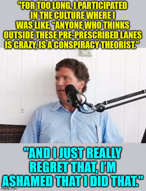The real reason why libs hate Tucker... and yet more of them watch him than any other major news station...  LOL |  "FOR TOO LONG, I PARTICIPATED IN THE CULTURE WHERE I WAS LIKE, “ANYONE WHO THINKS OUTSIDE THESE PRE-PRESCRIBED LANES IS CRAZY, IS A CONSPIRACY THEORIST.”; "AND I JUST REALLY REGRET THAT, I’M ASHAMED THAT I DID THAT." | image tagged in tucker carlson,you can't handle the truth | made w/ Imgflip meme maker