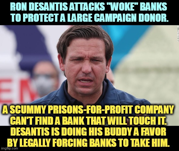 Doing a campaign donor a big favor is political hackery of the lowest kind. | RON DESANTIS ATTACKS "WOKE" BANKS 
TO PROTECT A LARGE CAMPAIGN DONOR. A SCUMMY PRISONS-FOR-PROFIT COMPANY 
CAN'T FIND A BANK THAT WILL TOUCH IT. 

DESANTIS IS DOING HIS BUDDY A FAVOR 
BY LEGALLY FORCING BANKS TO TAKE HIM. | image tagged in ron desantis,corrupt,corruption,political,hack | made w/ Imgflip meme maker