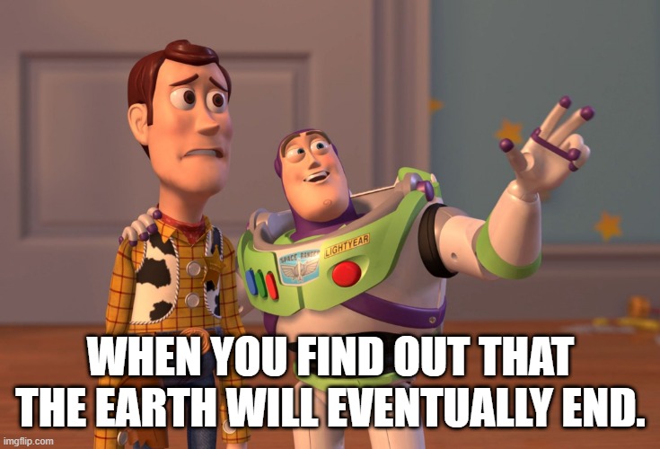 X, X Everywhere | WHEN YOU FIND OUT THAT THE EARTH WILL EVENTUALLY END. | image tagged in memes,x x everywhere | made w/ Imgflip meme maker