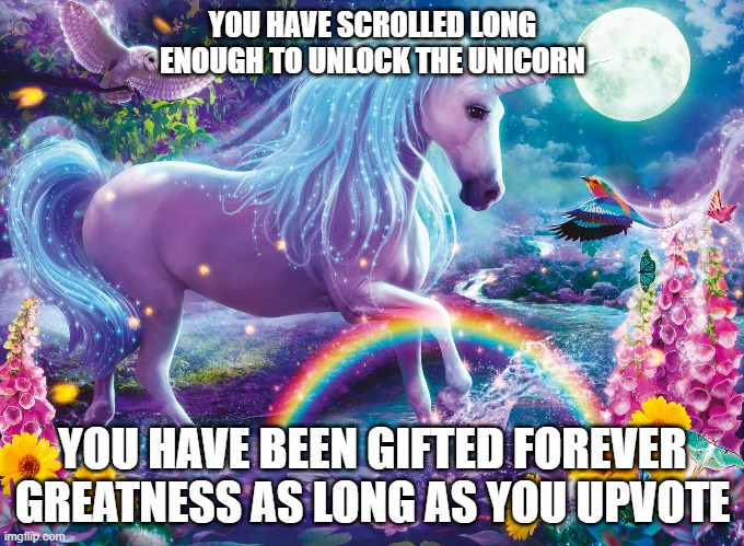 The unicorn of greatness | YOU HAVE SCROLLED LONG ENOUGH TO UNLOCK THE UNICORN; YOU HAVE BEEN GIFTED FOREVER GREATNESS AS LONG AS YOU UPVOTE | image tagged in unicorn,magic | made w/ Imgflip meme maker