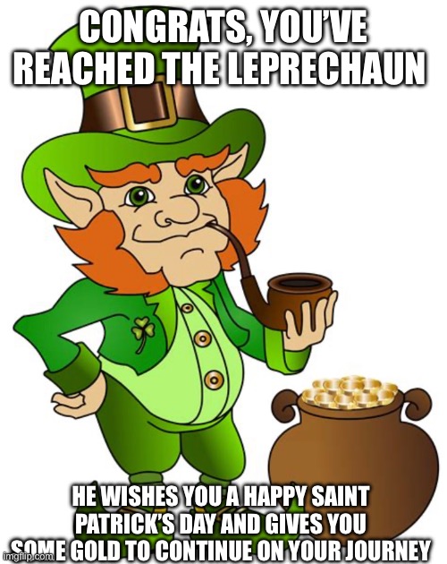 Happy Saint Patrick’s Day! | CONGRATS, YOU’VE REACHED THE LEPRECHAUN; HE WISHES YOU A HAPPY SAINT PATRICK’S DAY AND GIVES YOU SOME GOLD TO CONTINUE ON YOUR JOURNEY | image tagged in leprechaun,irish,saint patrick's day,have a good day | made w/ Imgflip meme maker