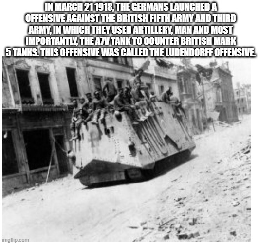 The use of the A7V tank | IN MARCH 21 1918, THE GERMANS LAUNCHED A OFFENSIVE AGAINST THE BRITISH FIFTH ARMY AND THIRD ARMY, IN WHICH THEY USED ARTILLERY, MAN AND MOST IMPORTANTLY, THE A7V TANK TO COUNTER BRITISH MARK 5 TANKS. THIS OFFENSIVE WAS CALLED THE LUDENDORFF OFFENSIVE. | image tagged in tanks,britain,germany | made w/ Imgflip meme maker