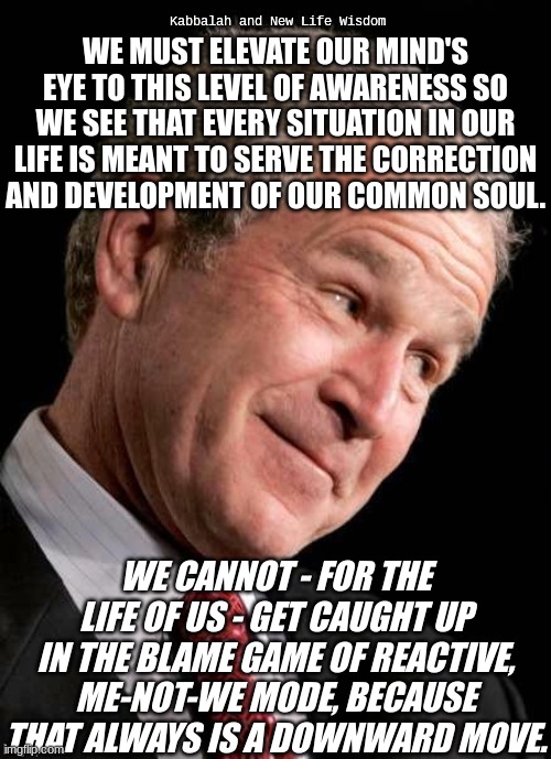 Bush should not had done that what he did - PRESIDENT VX | Kabbalah and New Life Wisdom; WE MUST ELEVATE OUR MIND'S EYE TO THIS LEVEL OF AWARENESS SO WE SEE THAT EVERY SITUATION IN OUR LIFE IS MEANT TO SERVE THE CORRECTION AND DEVELOPMENT OF OUR COMMON SOUL. WE CANNOT - FOR THE LIFE OF US - GET CAUGHT UP IN THE BLAME GAME OF REACTIVE, ME-NOT-WE MODE, BECAUSE THAT ALWAYS IS A DOWNWARD MOVE. | image tagged in george w bush blame | made w/ Imgflip meme maker