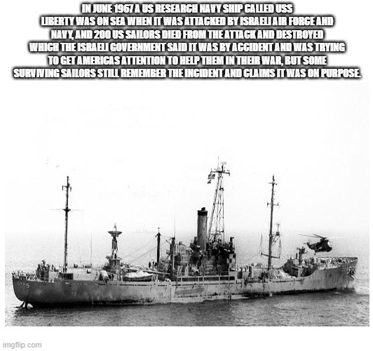 The time Israeli Attacked An American ship called the USS Liberty | IN JUNE 1967 A US RESEARCH NAVY SHIP CALLED USS LIBERTY WAS ON SEA WHEN IT WAS ATTACKED BY ISRAELI AIR FORCE AND NAVY, AND 200 US SAILORS DIED FROM THE ATTACK AND DESTROYED WHICH THE ISRAELI GOVERNMENT SAID IT WAS BY ACCIDENT AND WAS TRYING TO GET AMERICAS ATTENTION TO HELP THEM IN THEIR WAR, BUT SOME SURVIVING SAILORS STILL REMEMBER THE INCIDENT AND CLAIMS IT WAS ON PURPOSE. | image tagged in israel,america,ship | made w/ Imgflip meme maker