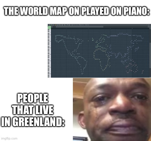 It pretty sad :( | THE WORLD MAP ON PLAYED ON PIANO:; PEOPLE THAT LIVE IN GREENLAND: | image tagged in memes,greenland | made w/ Imgflip meme maker