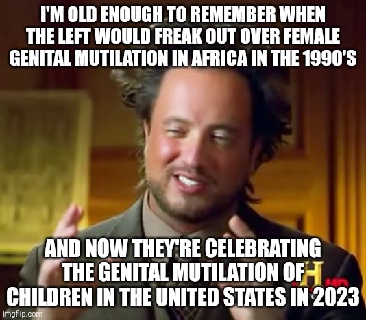 Progressives not very progressive. I'm going to start calling them "regressives." | I'M OLD ENOUGH TO REMEMBER WHEN THE LEFT WOULD FREAK OUT OVER FEMALE GENITAL MUTILATION IN AFRICA IN THE 1990'S; AND NOW THEY'RE CELEBRATING THE GENITAL MUTILATION OF CHILDREN IN THE UNITED STATES IN 2023 | image tagged in memes,ancient aliens | made w/ Imgflip meme maker