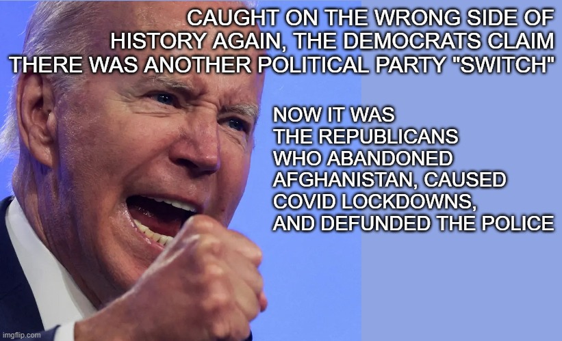 biden | CAUGHT ON THE WRONG SIDE OF HISTORY AGAIN, THE DEMOCRATS CLAIM THERE WAS ANOTHER POLITICAL PARTY "SWITCH"; NOW IT WAS THE REPUBLICANS WHO ABANDONED AFGHANISTAN, CAUSED COVID LOCKDOWNS, AND DEFUNDED THE POLICE | image tagged in joe biden | made w/ Imgflip meme maker