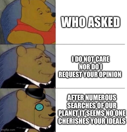 Hi | WHO ASKED; I DO NOT CARE NOR DO I REQUEST YOUR OPINION; AFTER NUMEROUS SEARCHES OF OUR PLANET IT SEEMS NO ONE CHERISHES YOUR IDEALS | image tagged in tuxedo winnie the pooh 3 panel | made w/ Imgflip meme maker