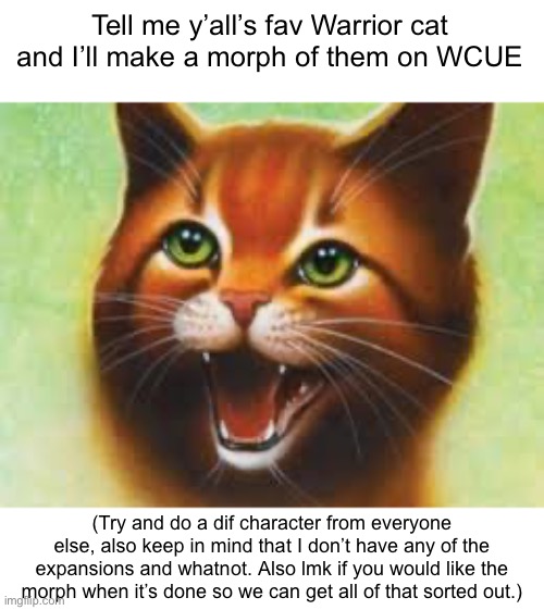 I’m bored incase you couldn’t tell | Tell me y’all’s fav Warrior cat and I’ll make a morph of them on WCUE; (Try and do a dif character from everyone else, also keep in mind that I don’t have any of the expansions and whatnot. Also lmk if you would like the morph when it’s done so we can get all of that sorted out.) | image tagged in warrior cats firestar | made w/ Imgflip meme maker