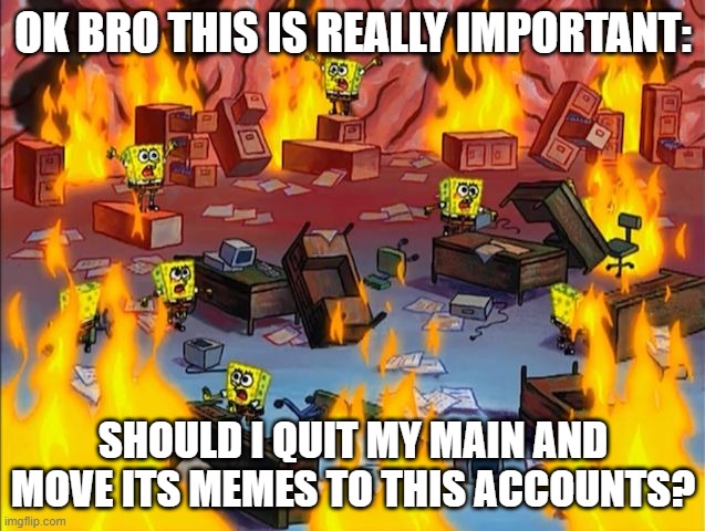 LEAVE YOUR ANSWERS BELOW THIS SHALL DECIDE THE FATE OF MY ACCOUNTS | OK BRO THIS IS REALLY IMPORTANT:; SHOULD I QUIT MY MAIN AND MOVE ITS MEMES TO THIS ACCOUNTS? | image tagged in spongebob fire | made w/ Imgflip meme maker