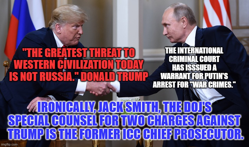 Jailbirds of a Feather? | THE INTERNATIONAL CRIMINAL COURT HAS ISSSUED A WARRANT FOR PUTIN'S ARREST FOR "WAR CRIMES."; "THE GREATEST THREAT TO WESTERN CIVILIZATION TODAY IS NOT RUSSIA." DONALD TRUMP; IRONICALLY, JACK SMITH, THE DOJ'S SPECIAL COUNSEL FOR TWO CHARGES AGAINST  TRUMP IS THE FORMER ICC CHIEF PROSECUTOR. | image tagged in politics | made w/ Imgflip meme maker