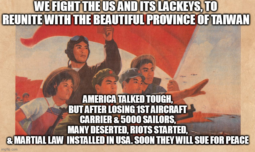 August 2023 | WE FIGHT THE US AND ITS LACKEYS, TO REUNITE WITH THE BEAUTIFUL PROVINCE OF TAIWAN; AMERICA TALKED TOUGH, BUT AFTER LOSING 1ST AIRCRAFT CARRIER & 5000 SAILORS, MANY DESERTED, RIOTS STARTED, & MARTIAL LAW  INSTALLED IN USA. SOON THEY WILL SUE FOR PEACE | image tagged in memes | made w/ Imgflip meme maker