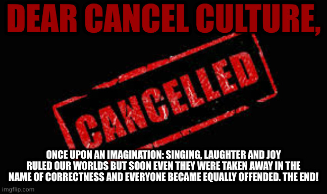 Cancelled | DEAR CANCEL CULTURE, ONCE UPON AN IMAGINATION: SINGING, LAUGHTER AND JOY RULED OUR WORLDS BUT SOON EVEN THEY WERE TAKEN AWAY IN THE NAME OF CORRECTNESS AND EVERYONE BECAME EQUALLY OFFENDED. THE END! | image tagged in cancelled | made w/ Imgflip meme maker