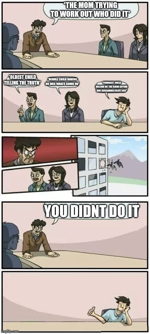 Boardroom Meeting Suggestion 2 | *THE MOM TRYING TO WORK OUT WHO DID IT*; *OLDEST CHILD TELLING THE TRUTH*; *MIDDLE CHILD HAVING NO IDEA WHATS GOING ON*; *YOUNGEST CHILD ROLLING ON THE FLOOR CRYING AND SCREAMING FILTHY LIES*; YOU DIDNT DO IT | image tagged in boardroom meeting suggestion 2 | made w/ Imgflip meme maker