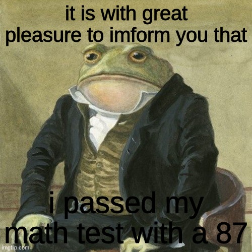 im going to high school! | it is with great pleasure to imform you that; i passed my math test with a 87 | image tagged in gentlemen it is with great pleasure to inform you that | made w/ Imgflip meme maker