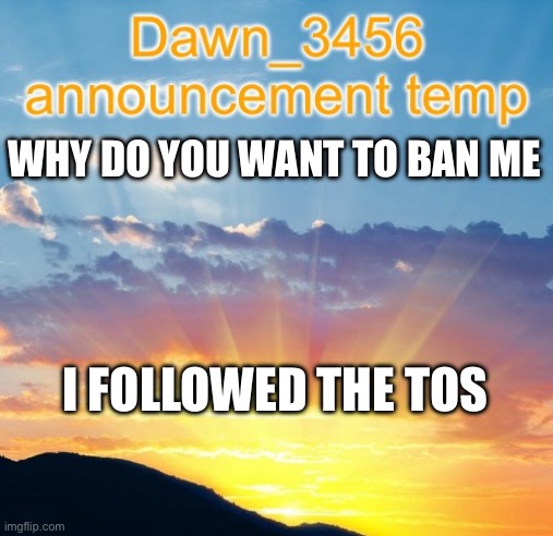 Dawn_3456 announcement | WHY DO YOU WANT TO BAN ME; I FOLLOWED THE TOS | image tagged in dawn_3456 announcement | made w/ Imgflip meme maker